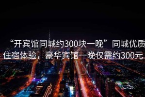 “開(kāi)賓館同城約300塊一晚”同城優(yōu)質(zhì)住宿體驗(yàn)，豪華賓館一晚僅需約300元