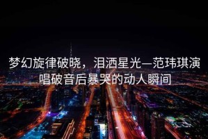 夢幻旋律破曉，淚灑星光—范瑋琪演唱破音后暴哭的動人瞬間