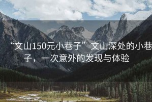 “文山150元小巷子”文山深處的小巷子，一次意外的發(fā)現(xiàn)與體驗(yàn)