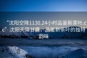 “沈陽空降1130.24小時品鑒新茶葉.cc”沈陽天降甘露，品鑒新茶葉的獨特韻味