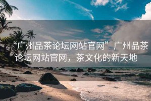 “廣州品茶論壇網(wǎng)站官網(wǎng)”廣州品茶論壇網(wǎng)站官網(wǎng)，茶文化的新天地