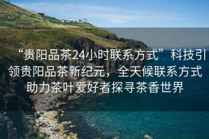 “貴陽品茶24小時聯(lián)系方式”科技引領(lǐng)貴陽品茶新紀(jì)元，全天候聯(lián)系方式助力茶葉愛好者探尋茶香世界
