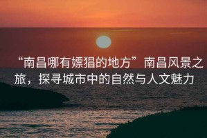 “南昌哪有嫖猖的地方”南昌風景之旅，探尋城市中的自然與人文魅力