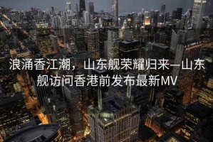 浪涌香江潮，山東艦榮耀歸來—山東艦訪問香港前發(fā)布最新MV