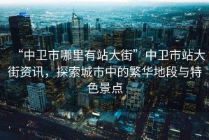 “中衛(wèi)市哪里有站大街”中衛(wèi)市站大街資訊，探索城市中的繁華地段與特色景點(diǎn)