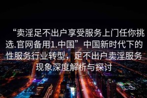 “賣淫足不出戶享受服務(wù)上門任你挑選.官網(wǎng)備用1.中國”中國新時(shí)代下的性服務(wù)行業(yè)轉(zhuǎn)型，足不出戶賣淫服務(wù)現(xiàn)象深度解析與探討
