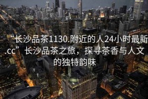 “長沙品茶1130.附近的人24小時最新.cc”長沙品茶之旅，探尋茶香與人文的獨特韻味