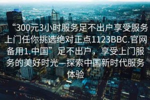 “300元3小時服務足不出戶享受服務上門任你挑選絕對正點1123BBC.官網備用1.中國”足不出戶，享受上門服務的美好時光—探索中國新時代服務體驗