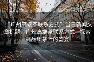 “廣州高端茶聯(lián)系方式”當(dāng)日新聞文章標(biāo)題，廣州高端茶聯(lián)系方式—探索高品質(zhì)茶葉的盛宴