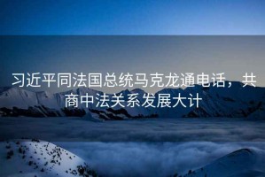 習(xí)近平同法國總統(tǒng)馬克龍通電話，共商中法關(guān)系發(fā)展大計(jì)