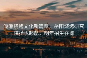 湖湘燒烤文化新篇章，岳陽燒烤研究院揚帆起航，明年招生在即