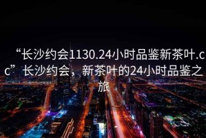“長(zhǎng)沙約會(huì)1130.24小時(shí)品鑒新茶葉.cc”長(zhǎng)沙約會(huì)，新茶葉的24小時(shí)品鑒之旅