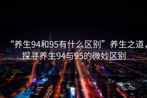 “養(yǎng)生94和95有什么區(qū)別”養(yǎng)生之道，探尋養(yǎng)生94與95的微妙區(qū)別