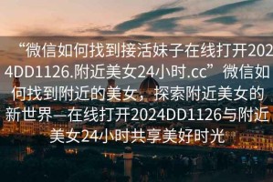 “微信如何找到接活妹子在線打開2024DD1126.附近美女24小時.cc”微信如何找到附近的美女，探索附近美女的新世界—在線打開2024DD1126與附近美女24小時共享美好時光
