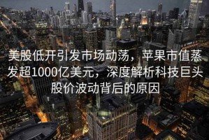 美股低開引發(fā)市場動蕩，蘋果市值蒸發(fā)超1000億美元，深度解析科技巨頭股價波動背后的原因