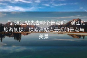 “到湛江站先去哪個(gè)景點(diǎn)近”湛江站旅游初探，探索離站點(diǎn)最近的景點(diǎn)與美景