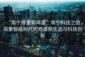 “南寧哪里有雞婆”南寧科技之旅，探索智能時(shí)代的雞婆新生態(tài)與科技創(chuàng)新