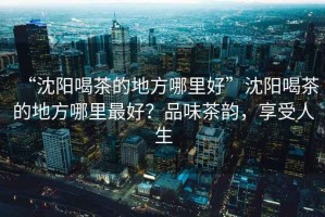 “沈陽喝茶的地方哪里好”沈陽喝茶的地方哪里最好？品味茶韻，享受人生