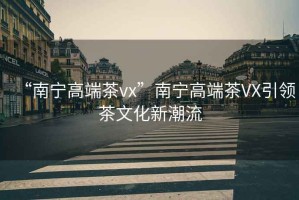 “南寧高端茶vx”南寧高端茶VX引領(lǐng)茶文化新潮流