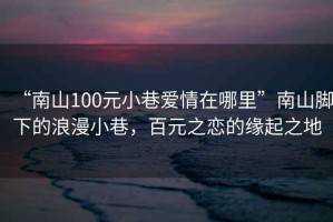 “南山100元小巷愛情在哪里”南山腳下的浪漫小巷，百元之戀的緣起之地