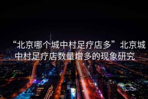 “北京哪個城中村足療店多”北京城中村足療店數(shù)量增多的現(xiàn)象研究