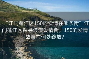 “江門蓬江區(qū)150的愛情在哪條街”江門蓬江區(qū)探尋浪漫愛情街，150的愛情故事在何處綻放？