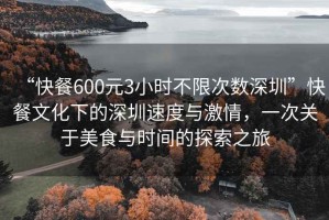 “快餐600元3小時不限次數(shù)深圳”快餐文化下的深圳速度與激情，一次關(guān)于美食與時間的探索之旅