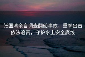 張國清親自調查翻船事故，重拳出擊依法追責，守護水上安全底線