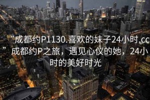 “成都約P1130.喜歡的妹子24小時.cc”成都約P之旅，遇見心儀的她，24小時的美好時光