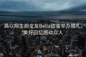 高以翔生前女友Bella甜蜜舉辦婚禮，美好回憶感動眾人