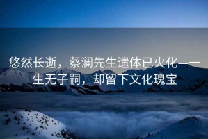 悠然長逝，蔡瀾先生遺體已火化—一生無子嗣，卻留下文化瑰寶