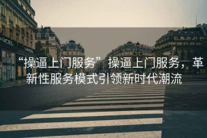 “操逼上門服務(wù)”操逼上門服務(wù)，革新性服務(wù)模式引領(lǐng)新時代潮流