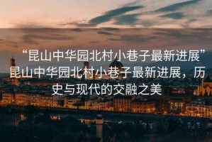 “昆山中華園北村小巷子最新進(jìn)展”昆山中華園北村小巷子最新進(jìn)展，歷史與現(xiàn)代的交融之美