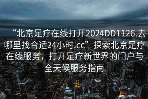 “北京足療在線打開2024DD1126.去哪里找合適24小時(shí).cc”探索北京足療在線服務(wù)，打開足療新世界的門戶與全天候服務(wù)指南