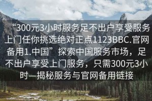 “300元3小時(shí)服務(wù)足不出戶享受服務(wù)上門任你挑選絕對(duì)正點(diǎn)1123BBC.官網(wǎng)備用1.中國(guó)”探索中國(guó)服務(wù)市場(chǎng)，足不出戶享受上門服務(wù)，只需300元3小時(shí)—揭秘服務(wù)與官網(wǎng)備用鏈接