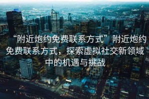 “附近炮約免費(fèi)聯(lián)系方式”附近炮約免費(fèi)聯(lián)系方式，探索虛擬社交新領(lǐng)域中的機(jī)遇與挑戰(zhàn)