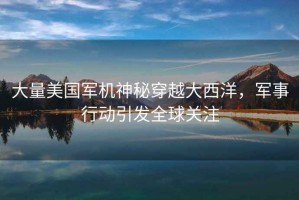 大量美國軍機(jī)神秘穿越大西洋，軍事行動引發(fā)全球關(guān)注