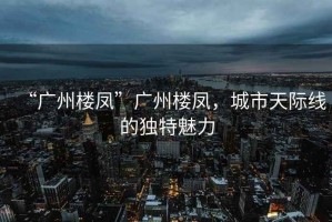 “廣州樓鳳”廣州樓鳳，城市天際線的獨(dú)特魅力
