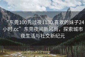 “東莞100元過夜1130.喜歡的妹子24小時.cc”東莞夜間新風(fēng)尚，探索城市夜生活與社交新紀(jì)元