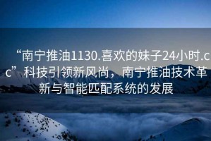 “南寧推油1130.喜歡的妹子24小時.cc”科技引領(lǐng)新風(fēng)尚，南寧推油技術(shù)革新與智能匹配系統(tǒng)的發(fā)展