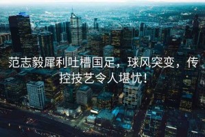范志毅犀利吐槽國足，球風突變，傳控技藝令人堪憂！