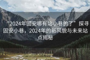 “2024年固安哪有站小巷的了”探尋固安小巷，2024年的新風(fēng)貌與未來站點(diǎn)揭秘