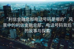 “利信金融總部電話號碼是哪的”風景中的利信金融總部，電話號碼背后的故事與探索