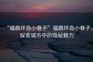 “福鼎環(huán)島小巷子”福鼎環(huán)島小巷子，探索城市中的隱秘魅力