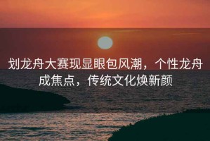 劃龍舟大賽現(xiàn)顯眼包風(fēng)潮，個性龍舟成焦點，傳統(tǒng)文化煥新顏