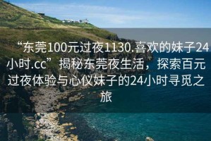“東莞100元過(guò)夜1130.喜歡的妹子24小時(shí).cc”揭秘東莞夜生活，探索百元過(guò)夜體驗(yàn)與心儀妹子的24小時(shí)尋覓之旅