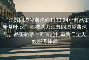 “江蘇同城免費(fèi)泡約1130.24小時品鑒新茶葉.cc”科技助力江蘇同城免費(fèi)泡約，品鑒新茶葉的智能化革新與全天候服務(wù)體驗