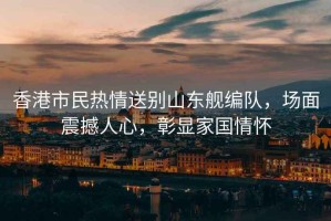 香港市民熱情送別山東艦編隊(duì)，場(chǎng)面震撼人心，彰顯家國(guó)情懷