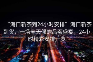 “?？谛虏璧?4小時(shí)安排”海口新茶到貨，一場全天候的品茗盛宴，24小時(shí)精彩安排一覽