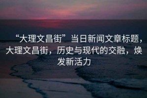“大理文昌街”當(dāng)日新聞文章標(biāo)題，大理文昌街，歷史與現(xiàn)代的交融，煥發(fā)新活力